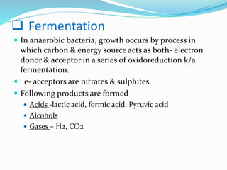  Fermentation
 In anaerobic bacteria, growth occurs by process in
which carbon & energy source acts as both- electron
donor & acceptor in a series of oxidoreduction k/a
fermentation.
 e- acceptors are nitrates & sulphites.
 Following products are formed
 Acids -lactic acid, formic acid, Pyruvic acid
 Alcohols
 Gases – H2, CO2
 