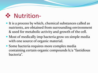  Nutrition-
 It is a process by which, chemical substances called as
nutrients, are obtained from surrounding environment
& used for metabolic activity and growth of the cell.
 Most of medically imp bacteria grow on simple media
with one source of organic material.
 Some bacteria requires more complex media
containing certain organic compounds k/a “fastidious
bacteria”.
 