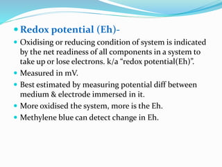  Redox potential (Eh)-
 Oxidising or reducing condition of system is indicated
by the net readiness of all components in a system to
take up or lose electrons. k/a “redox potential(Eh)”.
 Measured in mV.
 Best estimated by measuring potential diff between
medium & electrode immersed in it.
 More oxidised the system, more is the Eh.
 Methylene blue can detect change in Eh.
 