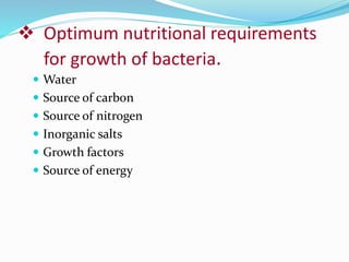  Optimum nutritional requirements
for growth of bacteria.
 Water
 Source of carbon
 Source of nitrogen
 Inorganic salts
 Growth factors
 Source of energy
 