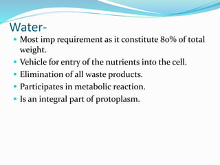 Water-
 Most imp requirement as it constitute 80% of total
weight.
 Vehicle for entry of the nutrients into the cell.
 Elimination of all waste products.
 Participates in metabolic reaction.
 Is an integral part of protoplasm.
 