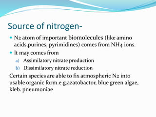 Source of nitrogen-
 N2 atom of important biomolecules (like amino
acids,purines, pyrimidines) comes from NH4 ions.
 It may comes from
a) Assimilatory nitrate production
b) Dissimilatory nitrate reduction
Certain species are able to fix atmospheric N2 into
usable organic form.e.g.azatobactor, blue green algae,
kleb. pneumoniae
 