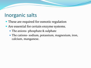 Inorganic salts
 These are required for osmotic regulation
 Are essential for certain enzyme systems.
 The anions- phosphate & sulphate
 The cations- sodium, potassium, magnesium, iron,
calcium, manganese.
 