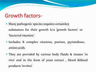 Growth factors-
 Many pathogenic species requires certainkey
substances for their growth k/a ‘growth factors’ or
‘bacterial vitamins’.
 Includes B complex vitamins, purines, pyrimidines,
aminoacids
 They are provided by various body fluids & tissues ‘in
vivo’ and in the form of yeast extract , blood &blood
products ‘invitro’.
 