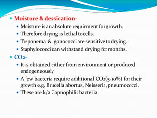  Moisture & dessication-
 Moisture isan absolute requirment forgrowth.
 Therefore drying is lethal tocells.
 Treponema & gonococci are sensitive todrying.
 Staphylococci can withstand drying formonths.
 CO2-
 It is obtained either from environment or produced
endogeneously
 A few bacteria require additional CO2(5-10%) for their
growth e.g. Brucella abortus, Neisseria,pneumococci.
 These are k/a Capnophilicbacteria.
 