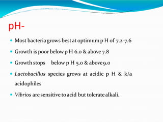 pH-
 Most bacteriagrows bestatoptimum p H of 7.2-7.6
 Growth is poor below p H 6.0 & above 7.8
 Growth stops below p H 5.0 & above9.0
 Lactobacillus species grows at acidic p H & k/a
acidophiles
 Vibrios are sensitive toacid but toleratealkali.
 