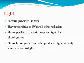Light-
• Bacteria grows well indark
• Theyaresensitive to UV rays & otherradiation.
• Photosysnthetic bacteria require light for
photosynthesis.
• Photochromogenic bacteria produce pigment only
when exposed tolight.
 