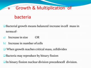  Growth & Multiplication of
bacteria
Bacterial growth means balanced increase incell mass in
termsof-
a) Increase in size OR
b) Increase in number ofcells
 When growth reaches critical mass, celldivides
Bacteria may reproduce by binary fission
In binary fission nuclear division precedescell division.
 