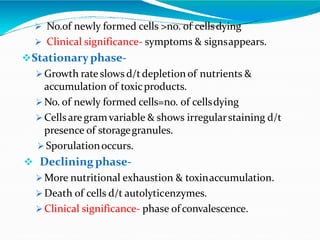  No.of newly formed cells >no. of cellsdying
 Clinical significance- symptoms & signsappears.
Stationaryphase-
 Growth rateslows d/tdepletion of nutrients &
accumulation of toxicproducts.
 No. of newly formed cells=no. of cellsdying
 Cellsaregramvariable & shows irregularstaining d/t
presence of storagegranules.
 Sporulationoccurs.
 Declining phase-
 More nutritional exhaustion & toxinaccumulation.
 Death of cells d/t autolyticenzymes.
 Clinical significance- phase of convalescence.
 