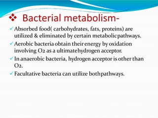  Bacterial metabolism-
Absorbed food( carbohydrates, fats, proteins) are
utilized & eliminated by certain metabolicpathways.
Aerobic bacteriaobtain theirenergy byoxidation
involving O2 as a ultimatehydrogen acceptor.
In anaerobic bacteria, hydrogen acceptor is other than
O2.
Facultative bacteria can utilize bothpathways.
 