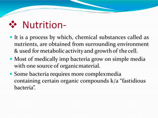  Nutrition-
 It is a process by which, chemical substances called as
nutrients, are obtained from surrounding environment
& used for metabolicactivityand growthof thecell.
 Most of medically imp bacteria grow on simple media
with one source of organicmaterial.
 Some bacteria requires more complexmedia
containing certain organic compounds k/a “fastidious
bacteria”.
 