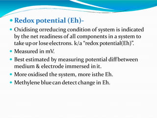  Redox potential (Eh)-
 Oxidising orreducing condition of system is indicated
by the net readiness of all components in a system to
take upor loseelectrons. k/a “redox potential(Eh)”.
 Measured in mV.
 Best estimated by measuring potential diffbetween
medium & electrode immersed init.
 More oxidised the system, more isthe Eh.
 Methylene bluecan detectchange in Eh.
 