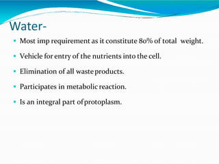 Water-
 Most imp requirement as it constitute 80% of total weight.
 Vehicle for entry of the nutrients into the cell.
 Elimination of all wasteproducts.
 Participates in metabolicreaction.
 Is an integral part ofprotoplasm.
 