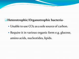 Heterotrophic/Organotrophic bacteria-
 Unable to use CO2 as a sole source of carbon.
 Require it in various organic form e.g. glucose,
amino acids, nucleotides, lipids.
 