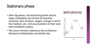 Stationary phase
• After log phase, the bacterial growth almost
stops completely due to lack of essential
nutrients, lack of water, oxygen, change in pH of
the medium, etc. and accumulation of their own
toxic metabolic wastes.
• The count remains stationary due to balance
between multiplication and death rate.
 