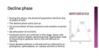 Decline phase
• During this phase, the bacterial population declines due
to death of cells.
• The decline phase starts due to
• (a) accumulation of toxic products and autolytic enzymes
and
• (b) exhaustion of nutrients.
• Involution forms are common in this stage. Some cells
assume various shapes, becoming long, filamentous rods
or branching or globular forms that are difficult to
identify.
• Some develop without a cell wall and are referred to as
protoplasts, spheroplasts, or L-phase variants (L-forms).
 