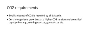 CO2 requirements
• Small amounts of CO2 is required by all bacteria.
• Certain organisms grow best at a higher CO2 tension and are called
capnophiles, e.g., meningococcus, gonococcus etc.
 