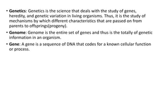• Genetics: Genetics is the science that deals with the study of genes,
heredity, and genetic variation in living organisms. Thus, it is the study of
mechanisms by which different characteristics that are passed on from
parents to offsprings(progeny).
• Genome: Genome is the entire set of genes and thus is the totally of genetic
information in an organism.
• Gene: A gene is a sequence of DNA that codes for a known cellular function
or process.
 