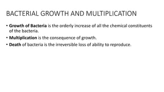 BACTERIAL GROWTH AND MULTIPLICATION
• Growth of Bacteria is the orderly increase of all the chemical constituents
of the bacteria.
• Multiplication is the consequence of growth.
• Death of bacteria is the irreversible loss of ability to reproduce.
 