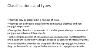 Classifications and types
•Plasmids may be classified in a number of ways.
•Plasmids can be broadly classified into conjugative plasmids and non-
conjugative plasmids.
•Conjugative plasmids contain a set of transfer genes which promote sexual
conjugation between different cells.
•In the complex process of conjugation, plasmids may be transferred from
one bacterium to another via sex pili encoded by some of the transfer genes.
•Non-conjugative plasmids are incapable of initiating conjugation, hence
they can be transferred only with the assistance of conjugative plasmids.
 