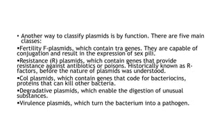 • Another way to classify plasmids is by function. There are five main
classes:
Fertility F-plasmids, which contain tra genes. They are capable of
conjugation and result in the expression of sex pili.
Resistance (R) plasmids, which contain genes that provide
resistance against antibiotics or poisons. Historically known as R-
factors, before the nature of plasmids was understood.
Col plasmids, which contain genes that code for bacteriocins,
proteins that can kill other bacteria.
Degradative plasmids, which enable the digestion of unusual
substances.
Virulence plasmids, which turn the bacterium into a pathogen.
 