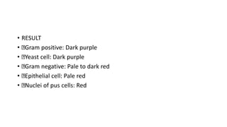 • RESULT
• Gram positive: Dark purple
• Yeast cell: Dark purple
• Gram negative: Pale to dark red
• Epithelial cell: Pale red
• Nuclei of pus cells: Red
 