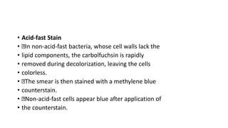 • Acid-fast Stain
• In non-acid-fast bacteria, whose cell walls lack the
• lipid components, the carbolfuchsin is rapidly
• removed during decolorization, leaving the cells
• colorless.
• The smear is then stained with a methylene blue
• counterstain.
• Non-acid-fast cells appear blue after application of
• the counterstain.
 