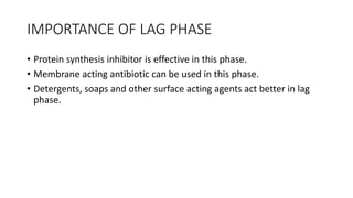 IMPORTANCE OF LAG PHASE
• Protein synthesis inhibitor is effective in this phase.
• Membrane acting antibiotic can be used in this phase.
• Detergents, soaps and other surface acting agents act better in lag
phase.
 