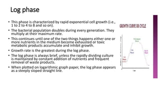 Log phase
• This phase is characterized by rapid exponential cell growth (i.e.,
1 to 2 to 4 to 8 and so on).
• The bacterial population doubles during every generation. They
multiply at their maximum rate.
• This continues until one of the two things happens either one or
more nutrients in the medium become exhausted or toxic
metabolic products accumulate and inhibit growth.
• Growth rate is the greatest during the log phase.
• The log phase is always brief, unless the rapidly dividing culture
is maintained by constant addition of nutrients and frequent
removal of waste products.
• When plotted on logarithmic graph paper, the log phase appears
as a steeply sloped straight line.
 
