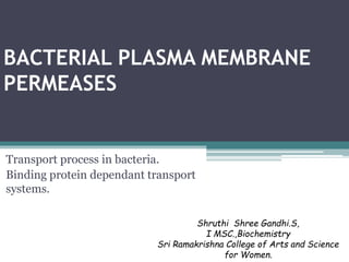 BACTERIAL PLASMA MEMBRANE
PERMEASES
Transport process in bacteria.
Binding protein dependant transport
systems.
Shruthi Shree Gandhi.S,
I MSC.,Biochemistry
Sri Ramakrishna College of Arts and Science
for Women.
 