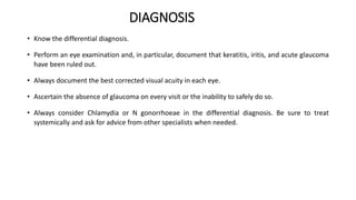 DIAGNOSIS
• Know the differential diagnosis.
• Perform an eye examination and, in particular, document that keratitis, iritis, and acute glaucoma
have been ruled out.
• Always document the best corrected visual acuity in each eye.
• Ascertain the absence of glaucoma on every visit or the inability to safely do so.
• Always consider Chlamydia or N gonorrhoeae in the differential diagnosis. Be sure to treat
systemically and ask for advice from other specialists when needed.
 