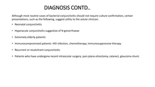 DIAGNOSIS CONTD..
Although most routine cases of bacterial conjunctivitis should not require culture confirmation, certain
presentations, such as the following, suggest utility to the astute clinician:
• Neonatal conjunctivitis
• Hyperacute conjunctivitis suggestive of N gonorrhoeae
• Extremely elderly patients
• Immunocompromised patients: HIV infection, chemotherapy, immunosuppressive therapy
• Recurrent or recalcitrant conjunctivitis
• Patients who have undergone recent intraocular surgery: pars plana vitrectomy, cataract, glaucoma shunt.
 