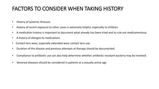 FACTORS TO CONSIDER WHEN TAKING HISTORY
• History of systemic illnesses.
• History of recent exposure to other cases is extremely helpful, especially to children.
• A medication history is important to document what already has been tried and to rule out medicamentosa
• A history of allergies to medications.
• Contact lens wear, especially extended-wear contact lens use.
• Duration of the disease and previous attempts at therapy should be documented.
• Compliance to antibiotic use can also help determine whether antibiotic resistant bacteria may be involved.
• Venereal diseases should be considered in patients at a sexually active age
 