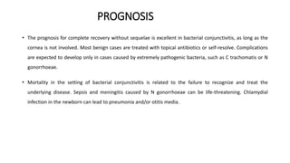 PROGNOSIS
• The prognosis for complete recovery without sequelae is excellent in bacterial conjunctivitis, as long as the
cornea is not involved. Most benign cases are treated with topical antibiotics or self-resolve. Complications
are expected to develop only in cases caused by extremely pathogenic bacteria, such as C trachomatis or N
gonorrhoeae.
• Mortality in the setting of bacterial conjunctivitis is related to the failure to recognize and treat the
underlying disease. Sepsis and meningitis caused by N gonorrhoeae can be life-threatening. Chlamydial
infection in the newborn can lead to pneumonia and/or otitis media.
 
