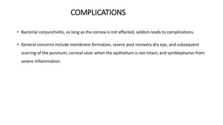 COMPLICATIONS
• Bacterial conjunctivitis, as long as the cornea is not affected, seldom leads to complications.
• General concerns include membrane formation, severe post recovery dry eye, and subsequent
scarring of the punctum; corneal ulcer when the epithelium is not intact; and symblepharon from
severe inflammation.
 