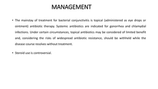 MANAGEMENT
• The mainstay of treatment for bacterial conjunctivitis is topical (administered as eye drops or
ointment) antibiotic therapy. Systemic antibiotics are indicated for gonorrhea and chlamydial
infections. Under certain circumstances, topical antibiotics may be considered of limited benefit
and, considering the risks of widespread antibiotic resistance, should be withheld while the
disease course resolves without treatment.
• Steroid use is controversial.
 