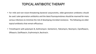 TOPICAL ANTIBIOTIC THERAPY
• For mild and non–vision-threatening bacterial conjunctivitis, older-generation antibiotics should
be used. Later-generation antibiotics and the latest fluoroquinolones should be reserved for more
serious infections to minimize the risk of developing microbial resistance. The following are older
topical antibiotics that remain efficacious:
• Trimethoprim with polymyxin B, Azithromycin. Gentamicin, Tobramycin, Neomycin, Ciprofloxacin,
Ofloxacin, Gatifloxacin, Erythromycin, Bacitracin.
 