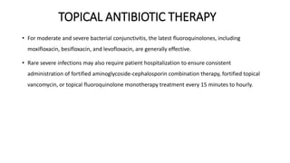 TOPICAL ANTIBIOTIC THERAPY
• For moderate and severe bacterial conjunctivitis, the latest fluoroquinolones, including
moxifloxacin, besifloxacin, and levofloxacin, are generally effective.
• Rare severe infections may also require patient hospitalization to ensure consistent
administration of fortified aminoglycoside-cephalosporin combination therapy, fortified topical
vancomycin, or topical fluoroquinolone monotherapy treatment every 15 minutes to hourly.
 