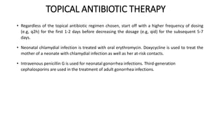 TOPICAL ANTIBIOTIC THERAPY
• Regardless of the topical antibiotic regimen chosen, start off with a higher frequency of dosing
(e.g, q2h) for the first 1-2 days before decreasing the dosage (e.g, qid) for the subsequent 5-7
days.
• Neonatal chlamydial infection is treated with oral erythromycin. Doxycycline is used to treat the
mother of a neonate with chlamydial infection as well as her at-risk contacts.
• Intravenous penicillin G is used for neonatal gonorrhea infections. Third-generation
cephalosporins are used in the treatment of adult gonorrhea infections.
 