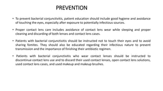 PREVENTION
• To prevent bacterial conjunctivitis, patient education should include good hygiene and avoidance
of touching the eyes, especially after exposure to potentially infectious sources.
• Proper contact lens care includes avoidance of contact lens wear while sleeping and proper
cleaning and discarding of both lenses and contact lens cases.
• Patients with bacterial conjunctivitis should be instructed not to touch their eyes and to avoid
sharing fomites. They should also be educated regarding their infectious nature to prevent
transmission and the importance of finishing their antibiotic regimen.
• Patients with bacterial conjunctivitis who wear contact lenses should be instructed to
discontinue contact lens use and to discard their used contact lenses, open contact lens solutions,
used contact lens cases, and used makeup and makeup brushes.
 