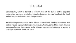 ETIOLOGY
Conjunctivitis, which is defined as inflammation of the bulbar and/or palpebral
conjunctiva, has many etiologies, including infection from various bacteria, fungi,
and viruses, as well as toxic and allergic causes.
Bacterial conjunctivitis most often occurs in otherwise healthy individuals. Risk
factors include exposure to infected individuals, fomite, contact lens wear, sinusitis,
immunodeficiency states, prior ocular disease, trauma, and exposure to agents of
sexually transmitted disease at birth.
 