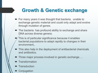 Growth & Genetic exchange
 For many years it was thought that bacteria, unable to
exchange genetic material and could only adapt and evolve
through mutation of genes.
 The bacteria has profound ability to exchange and share
DNA across diverse genera.
 This is of particular significance because it enables
bacterial populations to adapt rapidly to changes in their
environment,.
 This also help in the deployment of antibacterial chemicals
and antibiotics.
 Three major process involved in genetic exchange….
 Transformation
 Transduction
 Conjugation
 