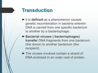 Transduction
 It is defined as a phenomenon causes
genetic recombination in bacteria wherein
DNA is carried from one specific bacterium
to another by a bacteriophage.
 Bacterial viruses ( bacteriophages)
transfer DNA fragments from one bacterium
(the donor) to another bacterium (the
recipient).
 The viruses involved contain a strand of
DNA enclosed in an outer coat of protein.
 