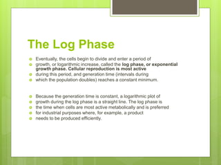 The Log Phase
 Eventually, the cells begin to divide and enter a period of
 growth, or logarithmic increase, called the log phase, or exponential
growth phase. Cellular reproduction is most active
 during this period, and generation time (intervals during
 which the population doubles) reaches a constant minimum.
 Because the generation time is constant, a logarithmic plot of
 growth during the log phase is a straight line. The log phase is
 the time when cells are most active metabolically and is preferred
 for industrial purposes where, for example, a product
 needs to be produced efficiently.
 