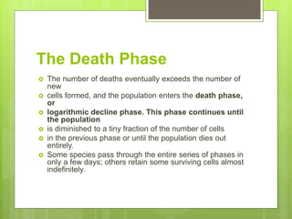 The Death Phase
 The number of deaths eventually exceeds the number of
new
 cells formed, and the population enters the death phase,
or
 logarithmic decline phase. This phase continues until
the population
 is diminished to a tiny fraction of the number of cells
 in the previous phase or until the population dies out
entirely.
 Some species pass through the entire series of phases in
only a few days; others retain some surviving cells almost
indefinitely.
 
