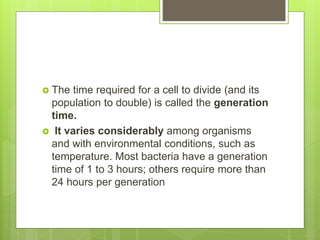  The time required for a cell to divide (and its
population to double) is called the generation
time.
 It varies considerably among organisms
and with environmental conditions, such as
temperature. Most bacteria have a generation
time of 1 to 3 hours; others require more than
24 hours per generation
 