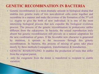  Genetic recombination is a most dramatic episode in biological drama that
enables two genetic traits of two non-identical cells come together and
recombine in a manner and make the avenue of the formation of the 3rd cell
i.e. zygote to give the birth of new individual. It is one of the most
interesting biological process that acts expedite the biological evolution
process. The process of the genetic recombination in prokaryotes unlike
different from the eukaryotes. In bacteria, the sexual reproduction truly
absent but genetic recombination still prevails as a natural adaptation for
the new combination of genes. If the favorable new character is generated
by mutation, it spreads to the successors through this genetic
recombination. In bacteria, this process of mixing of genes take place
mostly by three methods-Conjugation, transformation & transduction.
 GENETIC RESHUFFLING: It enables the production of traits that differ
from the original parent,
 only the exogenote from the donor is transferred to recipient to enable
variation.
 
