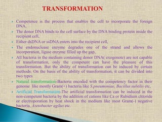  Competence is the process that enables the cell to incorporate the foreign
DNA,
 The donor DNA binds to the cell surface by the DNA binding protein inside the
recipient cell,
 Either dsDNA or ssDNA enters into the recipient cell,
 The endonuclease enzyme degrades one of the strand and allows the
incorporation, ligase enzyme filled up the gap,
 All bacteria in the medium containing donor DNA( exogenote) are not capable
of transformation, only the competent can have the pleasure of this
transformation. But the ability of transformation can be induced by certain
methods. On the basis of the ability of transformation, it can be divided into
two types
 Natural transformation-Bacteria encoded with the competency factor in their
genome like mostly Gram(+) bacteria like S.pneumoniae, Bacillus subtilis etc,
 Artificial Transformation-The artificial transformation can be induced in the
non-competent bacteria by the addition of cations like Ca or Rubidium chloride
or electroporation by heat shock in the medium like most Gram(-) negative
bacteria, Azetobacter agilus etc.
 