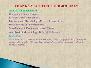  ACKNOWLEDGEMENT
 Google for different images,
 Different websites for content,
 Introduction to Microbiology- Pelzer, Chan and Krieg,
 Brook Biology of Microorganisms,
 Microbiology & Phycology- Dash & Mishra,
 A textbook of Microbiology- Dubey & Maheswari.
 Disclaimer:
 The content writer conveys thanks and acknowledges help from the following to
develop this article. This has been designed for online resources without any
financial interest.
 