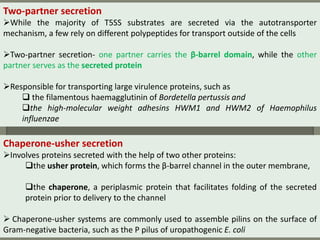 Two-partner secretion
While the majority of T5SS substrates are secreted via the autotransporter
mechanism, a few rely on different polypeptides for transport outside of the cells
Two-partner secretion- one partner carries the β-barrel domain, while the other
partner serves as the secreted protein
Responsible for transporting large virulence proteins, such as
 the filamentous haemagglutinin of Bordetella pertussis and
the high-molecular weight adhesins HWM1 and HWM2 of Haemophilus
influenzae
Chaperone-usher secretion
Involves proteins secreted with the help of two other proteins:
the usher protein, which forms the β-barrel channel in the outer membrane,
the chaperone, a periplasmic protein that facilitates folding of the secreted
protein prior to delivery to the channel
 Chaperone-usher systems are commonly used to assemble pilins on the surface of
Gram-negative bacteria, such as the P pilus of uropathogenic E. coli
 